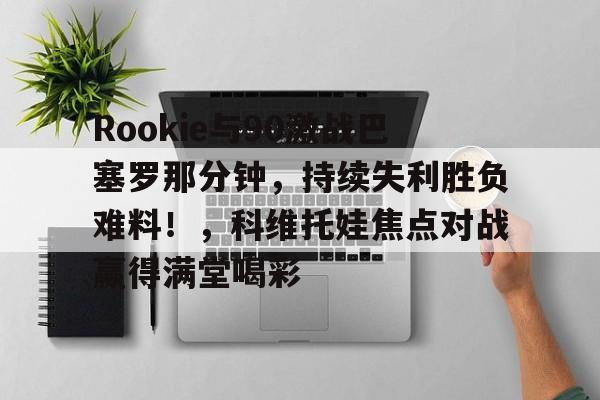 九游官网入口Rookie与90激战巴塞罗那分钟，持续失利胜负难料！，科维托娃焦点对战赢得满堂喝彩的简单介绍
